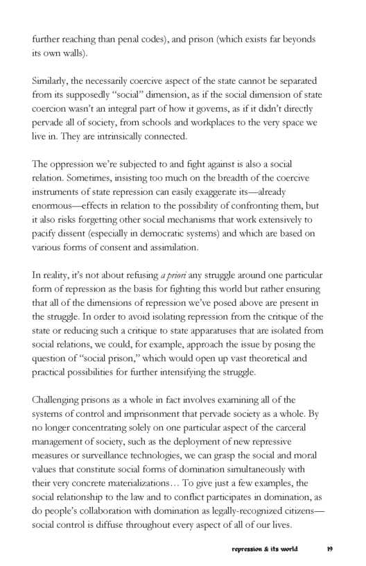fusther reaching than penal codes), and prison (which exists far beyonds its own walls).  Similacly, the necessarily coerc from its supposedly “social” dimension, as if the social dimension of state  coercion wasn’t an integral part of how it govems, as i it didn’t directly  aspect of the state cannot be separated  pervade all of society, from schools and workplaces to the very space we live in. They are intrinsically connected.  The oppression we’re subjected to and fight against is also a social relation. Sometimes, insisting too much on the breadth of the coercive instruments of state repression can easily exaggerate its—already enomous—effects in relation to the possibility of confronting them, but it also risks forgetting other social mechanisms that work extensively to pacify dissent (especially in democratic systems) and which are based on various forms of consent and assimilation.  In seality, i’s not about refusing a prior any strugele around one pasticular form of repression as the basis for fighting this world but rather ensuring that all of the dimensions of repression we’ve posed above are present in  the strugele. Tn order to avoid isolating repression from the critique of the state or reducing such a critique fo state apparatuses that are isolated from social relations, we could, for example, approach the issue by posing the question of “social prison,” which would open up vast theoretical and practical possibilities for further intensifying the struggle.  Challenging prisons as a whole in fact involves examining all of the systems of control and imprisonment that pervade society as a whole. By 10 longer concentrating solely on one particular aspect of the carceral ‘management of society, such as the deployment of new repressive measures or surveillance technologies, we can grasp the social and moeal values that constitute social forms of domination simultancously with  their very concrete materializations.... To give just a few examples, the  social relationship o the law and o conflict participates in domination, as do people’s collaboration with domination as legally-recognized citizens— social control s diffisse throughout every aspect of all of our lives.  Fepession & ts world 
